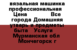 вязальная машинка профессиональная › Цена ­ 15 000 - Все города Домашняя утварь и предметы быта » Услуги   . Мурманская обл.,Мончегорск г.